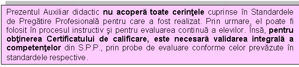 Text Box: Prezentul Auxiliar didactic nu acopera toate cerintele cuprinse in Standardele de Pregatire Profesionala pentru care a fost realizat. Prin urmare, el poate fi folosit in procesul instructiv si pentru evaluarea continua a elevilor. Insa, pentru obtinerea Certificatului de calificare, este necesara validarea integrala a competentelor din S.P.P., prin probe de evaluare conforme celor prevazute in standardele respective.