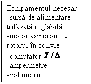 Text Box: Echipamentul necesar:
-sursa de alimentare  trifazata reglabila
-motor asincron cu rotorul in colivie
-comutator  
-ampermetre
-voltmetru
